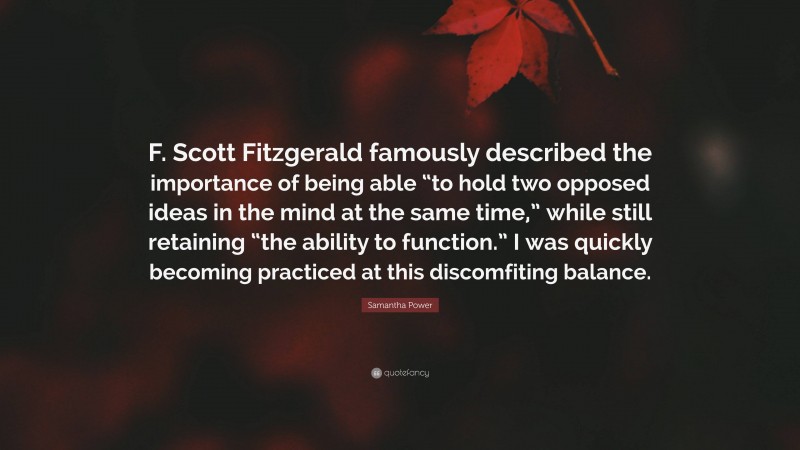 Samantha Power Quote: “F. Scott Fitzgerald famously described the importance of being able “to hold two opposed ideas in the mind at the same time,” while still retaining “the ability to function.” I was quickly becoming practiced at this discomfiting balance.”