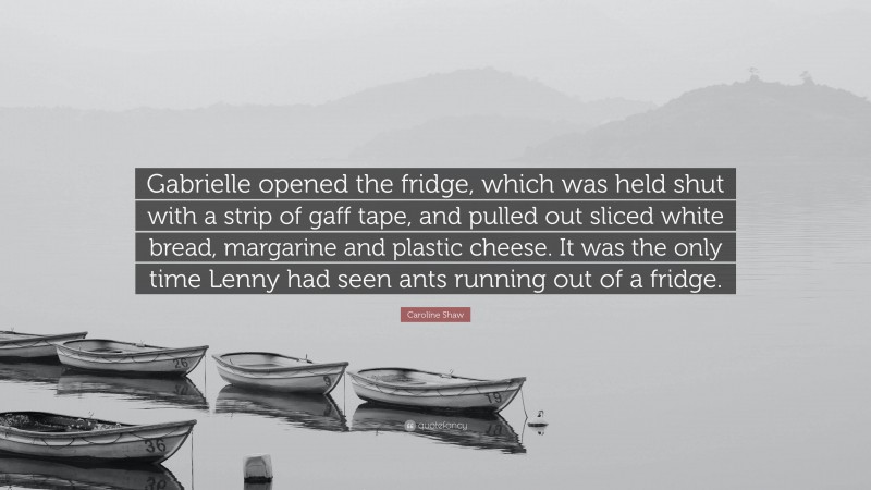 Caroline Shaw Quote: “Gabrielle opened the fridge, which was held shut with a strip of gaff tape, and pulled out sliced white bread, margarine and plastic cheese. It was the only time Lenny had seen ants running out of a fridge.”