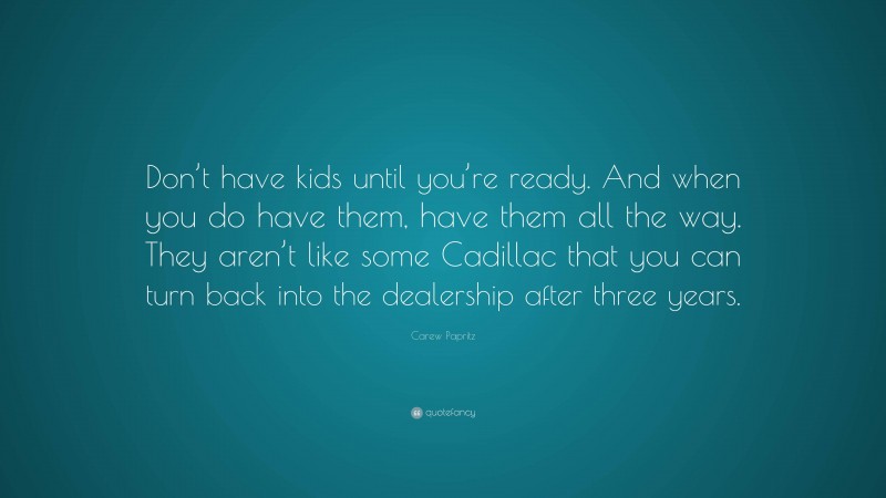 Carew Papritz Quote: “Don’t have kids until you’re ready. And when you do have them, have them all the way. They aren’t like some Cadillac that you can turn back into the dealership after three years.”