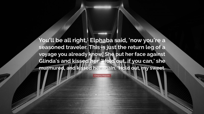 Gregory Maguire Quote: “You’ll be all right,′ Elphaba said, ‘now you’re a seasoned traveler. This is just the return leg of a voyage you already know.’ She put her face against Glinda’s and kissed her. ‘Hold out, if you can,’ she murmured, and kissed her again. ‘Hold out, my sweet.”
