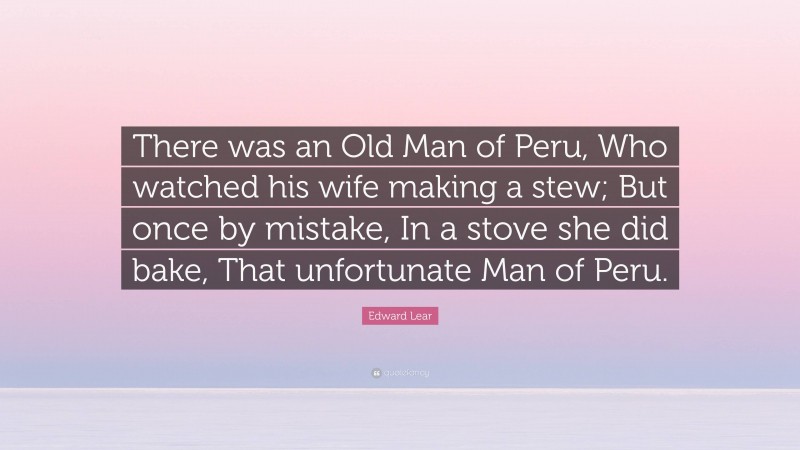 Edward Lear Quote: “There was an Old Man of Peru, Who watched his wife making a stew; But once by mistake, In a stove she did bake, That unfortunate Man of Peru.”