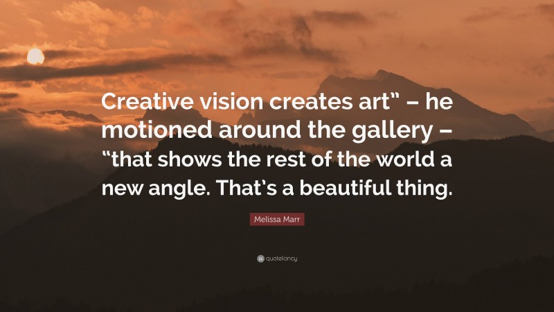 Melissa Marr Quote: “Creative vision creates art” – he motioned around the gallery – “that shows the rest of the world a new angle. That’s a beautiful thing.”