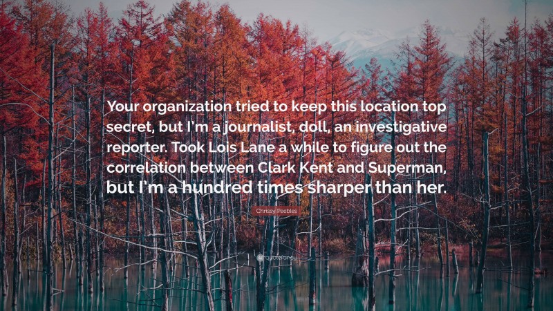 Chrissy Peebles Quote: “Your organization tried to keep this location top secret, but I’m a journalist, doll, an investigative reporter. Took Lois Lane a while to figure out the correlation between Clark Kent and Superman, but I’m a hundred times sharper than her.”