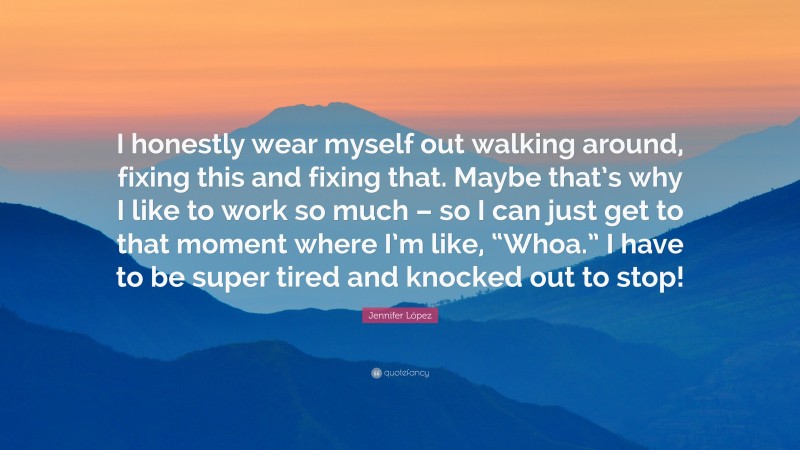 Jennifer López Quote: “I honestly wear myself out walking around, fixing this and fixing that. Maybe that’s why I like to work so much – so I can just get to that moment where I’m like, “Whoa.” I have to be super tired and knocked out to stop!”