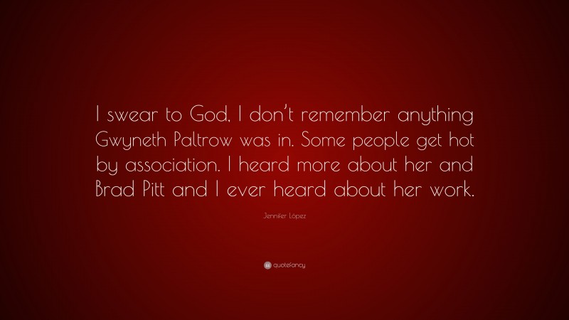 Jennifer López Quote: “I swear to God, I don’t remember anything Gwyneth Paltrow was in. Some people get hot by association. I heard more about her and Brad Pitt and I ever heard about her work.”