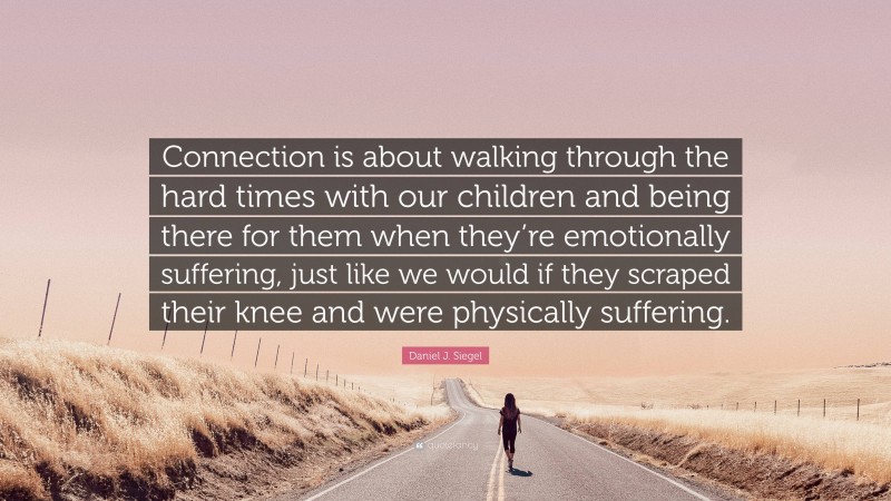Daniel J. Siegel Quote: “Connection is about walking through the hard times with our children and being there for them when they’re emotionally suffering, just like we would if they scraped their knee and were physically suffering.”