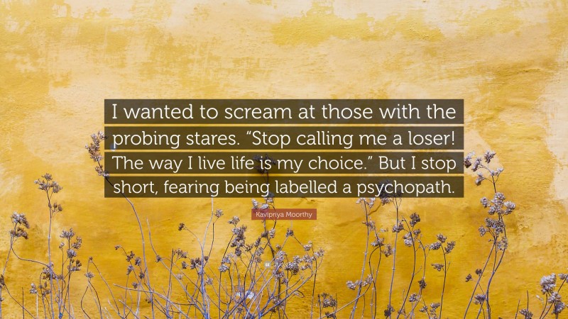 Kavipriya Moorthy Quote: “I wanted to scream at those with the probing stares. “Stop calling me a loser! The way I live life is my choice.” But I stop short, fearing being labelled a psychopath.”