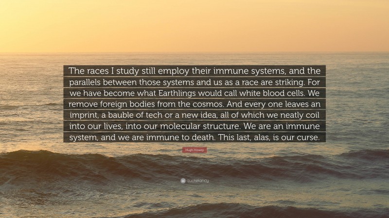 Hugh Howey Quote: “The races I study still employ their immune systems, and the parallels between those systems and us as a race are striking. For we have become what Earthlings would call white blood cells. We remove foreign bodies from the cosmos. And every one leaves an imprint, a bauble of tech or a new idea, all of which we neatly coil into our lives, into our molecular structure. We are an immune system, and we are immune to death. This last, alas, is our curse.”