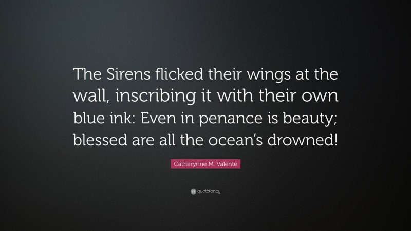 Catherynne M. Valente Quote: “The Sirens flicked their wings at the wall, inscribing it with their own blue ink: Even in penance is beauty; blessed are all the ocean’s drowned!”