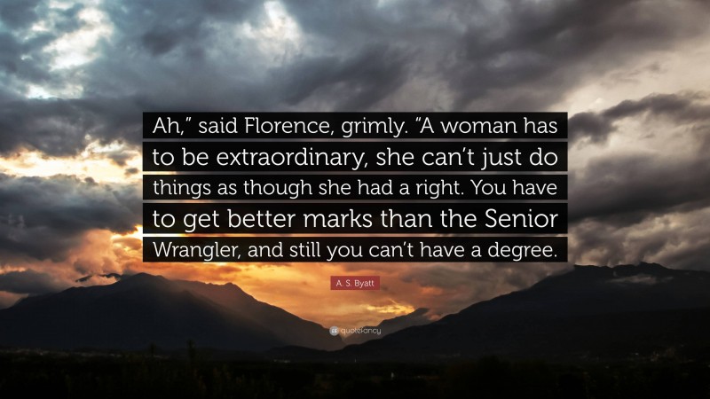 A. S. Byatt Quote: “Ah,” said Florence, grimly. “A woman has to be extraordinary, she can’t just do things as though she had a right. You have to get better marks than the Senior Wrangler, and still you can’t have a degree.”