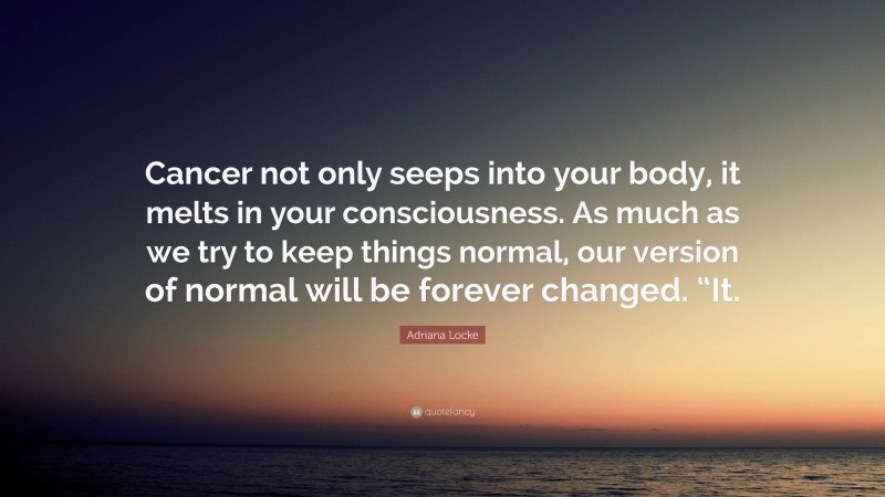 Adriana Locke Quote: “Cancer not only seeps into your body, it melts in your consciousness. As much as we try to keep things normal, our version of normal will be forever changed. “It.”