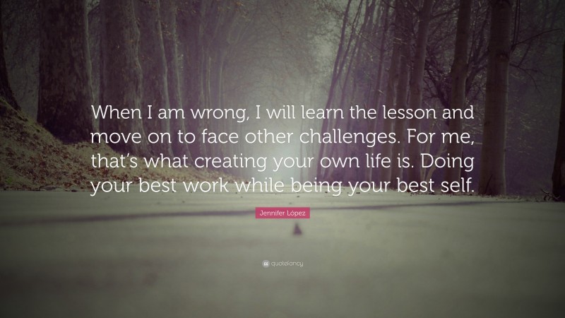 Jennifer López Quote: “When I am wrong, I will learn the lesson and move on to face other challenges. For me, that’s what creating your own life is. Doing your best work while being your best self.”