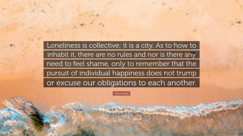 Olivia Laing Quote: “Loneliness is collective; it is a city. As to how to inhabit it, there are no rules and nor is there any need to feel shame, only to remember that the pursuit of individual happiness does not trump or excuse our obligations to each another.”