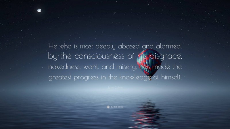 John Calvin Quote: “He who is most deeply abased and alarmed, by the consciousness of his disgrace, nakedness, want, and misery, has made the greatest progress in the knowledge of himself.”