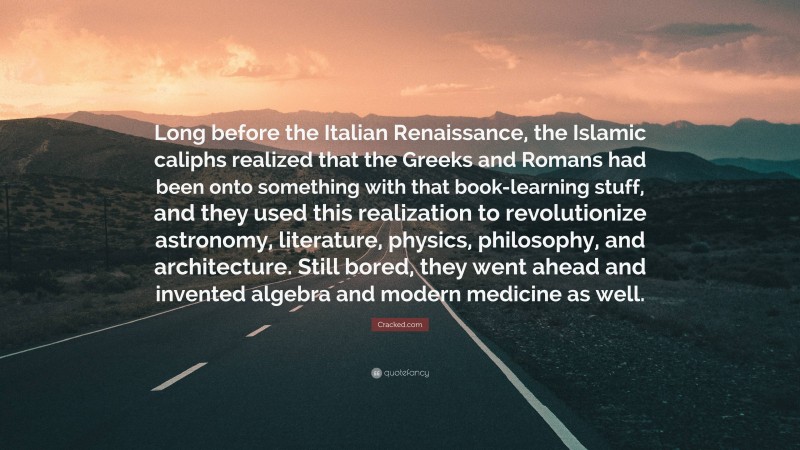 Cracked.com Quote: “Long before the Italian Renaissance, the Islamic caliphs realized that the Greeks and Romans had been onto something with that book-learning stuff, and they used this realization to revolutionize astronomy, literature, physics, philosophy, and architecture. Still bored, they went ahead and invented algebra and modern medicine as well.”