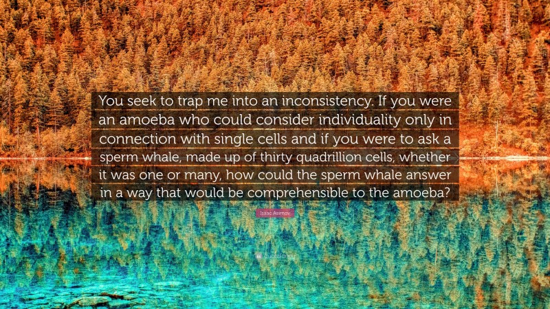 Isaac Asimov Quote: “You seek to trap me into an inconsistency. If you were an amoeba who could consider individuality only in connection with single cells and if you were to ask a sperm whale, made up of thirty quadrillion cells, whether it was one or many, how could the sperm whale answer in a way that would be comprehensible to the amoeba?”