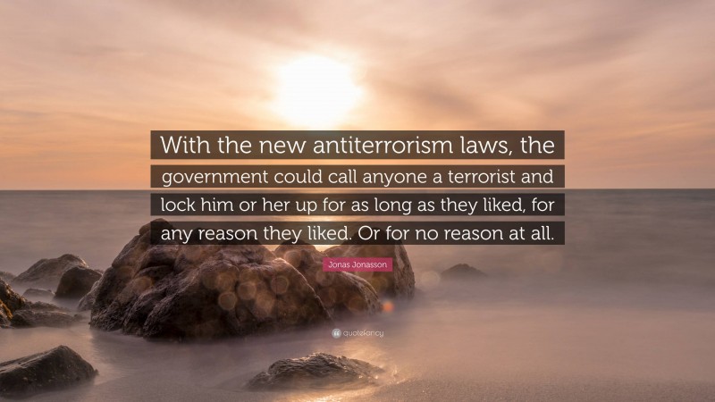 Jonas Jonasson Quote: “With the new antiterrorism laws, the government could call anyone a terrorist and lock him or her up for as long as they liked, for any reason they liked. Or for no reason at all.”