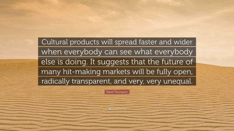 Derek Thompson Quote: “Cultural products will spread faster and wider when everybody can see what everybody else is doing. It suggests that the future of many hit-making markets will be fully open, radically transparent, and very, very unequal.”