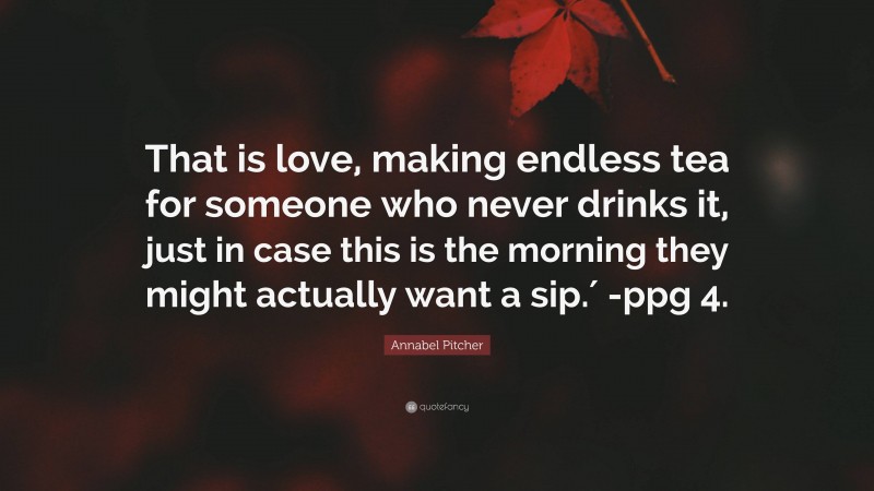 Annabel Pitcher Quote: “That is love, making endless tea for someone who never drinks it, just in case this is the morning they might actually want a sip.′ -ppg 4.”