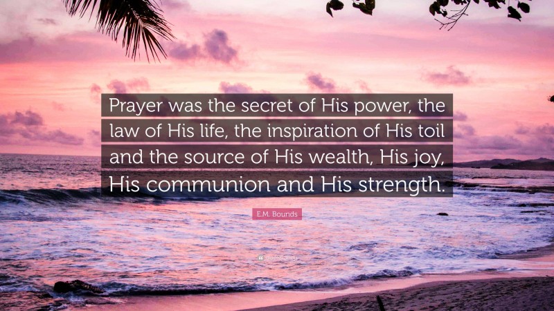 E.M. Bounds Quote: “Prayer was the secret of His power, the law of His life, the inspiration of His toil and the source of His wealth, His joy, His communion and His strength.”
