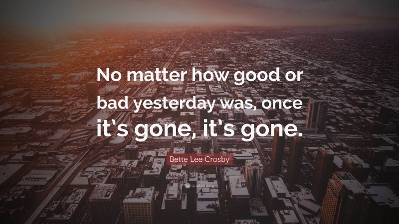 Bette Lee Crosby Quote: “No matter how good or bad yesterday was, once it’s gone, it’s gone.”