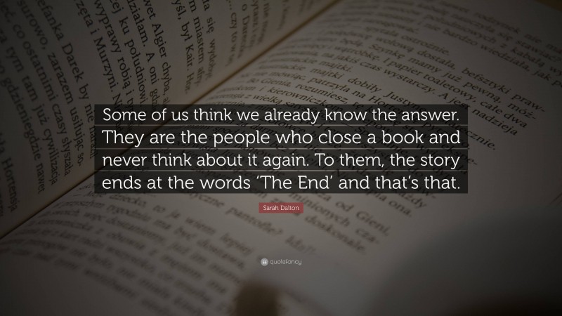 Sarah Dalton Quote: “Some of us think we already know the answer. They are the people who close a book and never think about it again. To them, the story ends at the words ‘The End’ and that’s that.”