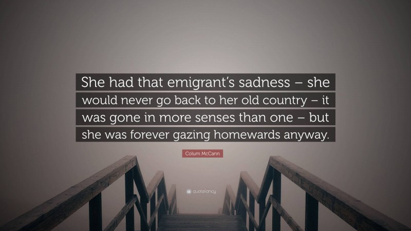 Colum McCann Quote: “She had that emigrant’s sadness – she would never go back to her old country – it was gone in more senses than one – but she was forever gazing homewards anyway.”