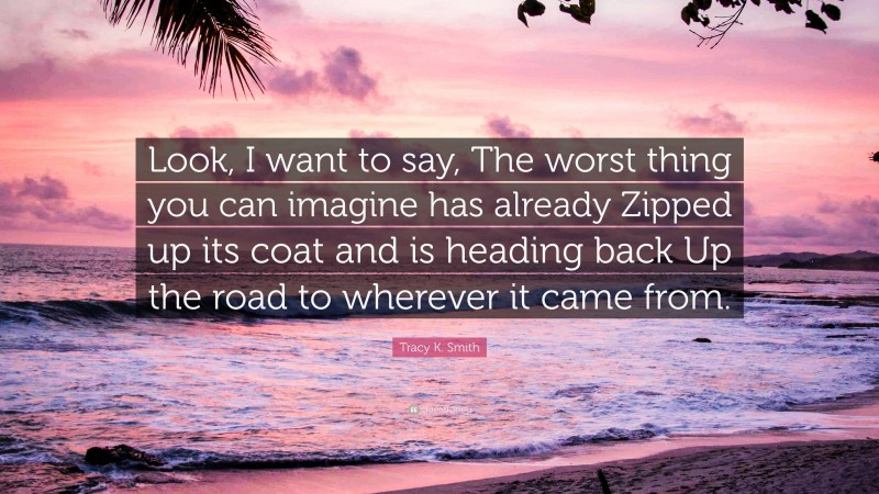 Tracy K. Smith Quote: “Look, I want to say, The worst thing you can imagine has already Zipped up its coat and is heading back Up the road to wherever it came from.”