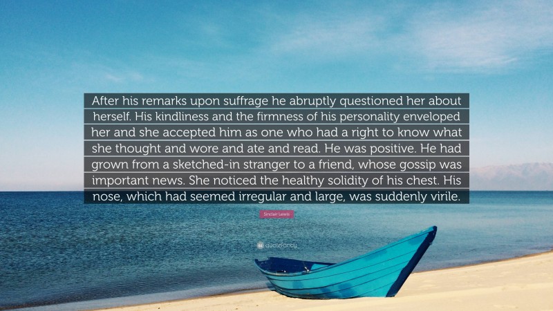 Sinclair Lewis Quote: “After his remarks upon suffrage he abruptly questioned her about herself. His kindliness and the firmness of his personality enveloped her and she accepted him as one who had a right to know what she thought and wore and ate and read. He was positive. He had grown from a sketched-in stranger to a friend, whose gossip was important news. She noticed the healthy solidity of his chest. His nose, which had seemed irregular and large, was suddenly virile.”