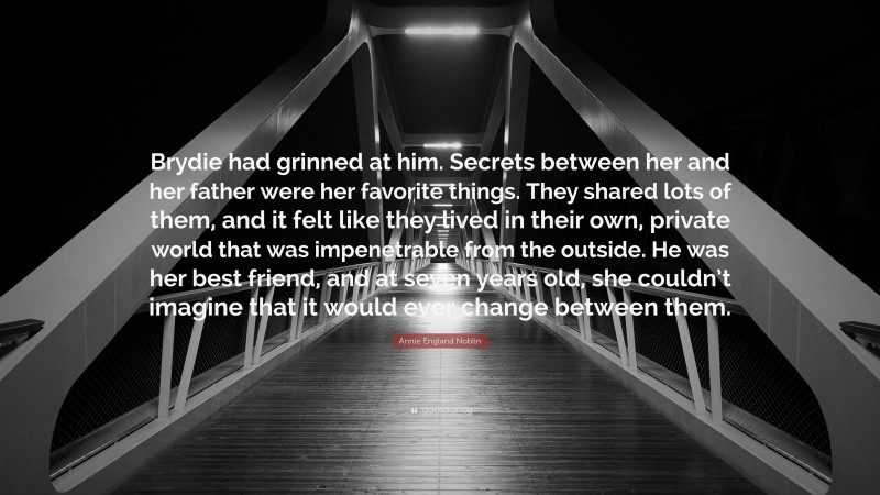 Annie England Noblin Quote: “Brydie had grinned at him. Secrets between her and her father were her favorite things. They shared lots of them, and it felt like they lived in their own, private world that was impenetrable from the outside. He was her best friend, and at seven years old, she couldn’t imagine that it would ever change between them.”