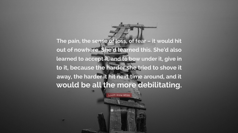 Loreth Anne White Quote: “The pain, the sense of loss, of fear – it would hit out of nowhere. She’d learned this. She’d also learned to accept it, and to bow under it, give in to it, because the harder she tried to shove it away, the harder it hit next time around, and it would be all the more debilitating.”