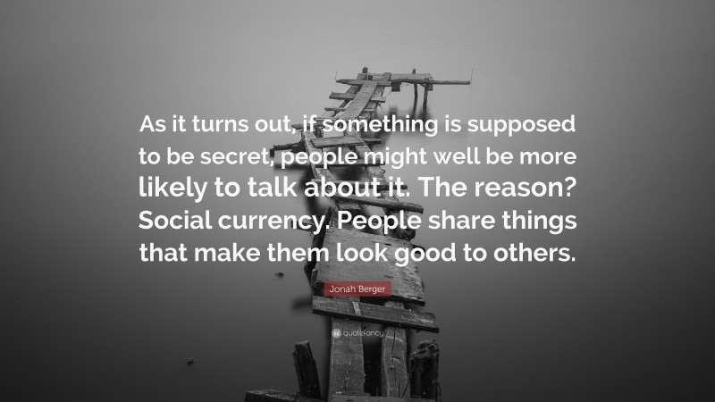 Jonah Berger Quote: “As it turns out, if something is supposed to be secret, people might well be more likely to talk about it. The reason? Social currency. People share things that make them look good to others.”