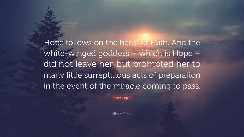 Kate Chopin Quote: “Hope follows on the heels of Faith. And the white-winged goddess – which is Hope – did not leave her, but prompted her to many little surreptitious acts of preparation in the event of the miracle coming to pass.”