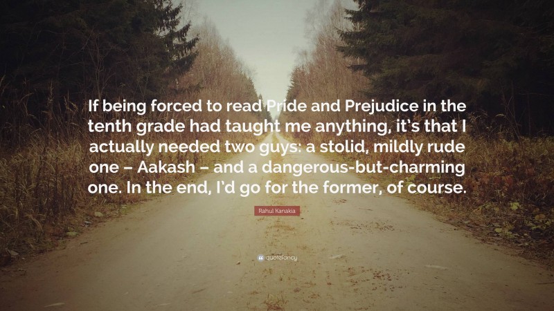 Rahul Kanakia Quote: “If being forced to read Pride and Prejudice in the tenth grade had taught me anything, it’s that I actually needed two guys: a stolid, mildly rude one – Aakash – and a dangerous-but-charming one. In the end, I’d go for the former, of course.”
