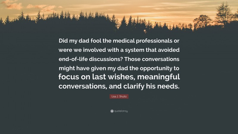 Lisa J. Shultz Quote: “Did my dad fool the medical professionals or were we involved with a system that avoided end-of-life discussions? Those conversations might have given my dad the opportunity to focus on last wishes, meaningful conversations, and clarify his needs.”