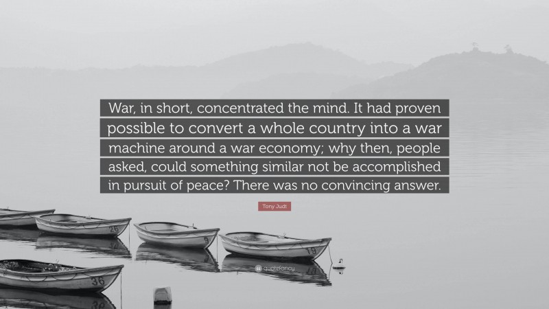 Tony Judt Quote: “War, in short, concentrated the mind. It had proven possible to convert a whole country into a war machine around a war economy; why then, people asked, could something similar not be accomplished in pursuit of peace? There was no convincing answer.”