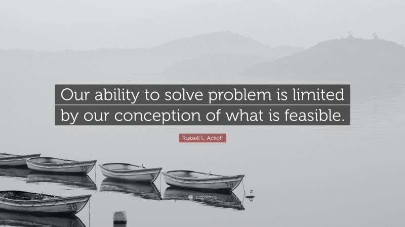 Russell L. Ackoff Quote: “Our ability to solve problem is limited by our conception of what is feasible.”