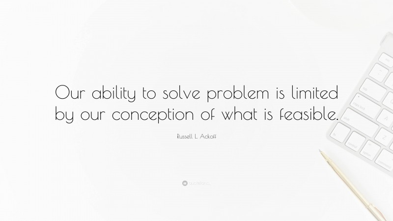 Russell L. Ackoff Quote: “Our ability to solve problem is limited by our conception of what is feasible.”