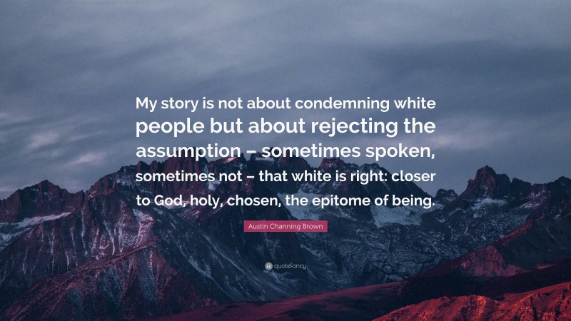 Austin Channing Brown Quote: “My story is not about condemning white people but about rejecting the assumption – sometimes spoken, sometimes not – that white is right: closer to God, holy, chosen, the epitome of being.”