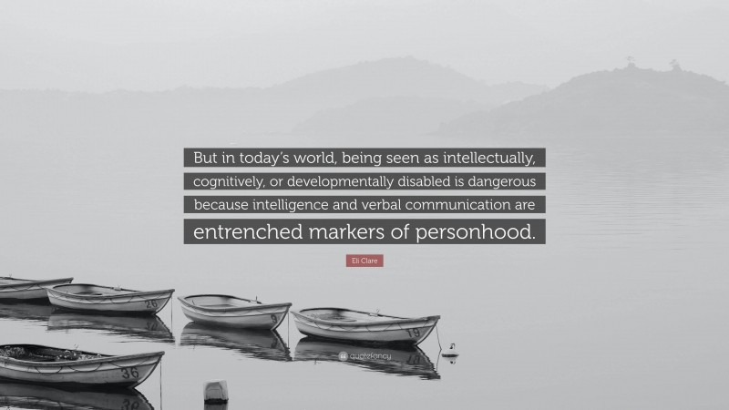 Eli Clare Quote: “But in today’s world, being seen as intellectually, cognitively, or developmentally disabled is dangerous because intelligence and verbal communication are entrenched markers of personhood.”