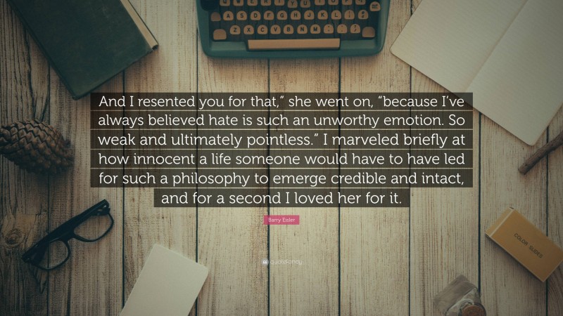 Barry Eisler Quote: “And I resented you for that,” she went on, “because I’ve always believed hate is such an unworthy emotion. So weak and ultimately pointless.” I marveled briefly at how innocent a life someone would have to have led for such a philosophy to emerge credible and intact, and for a second I loved her for it.”