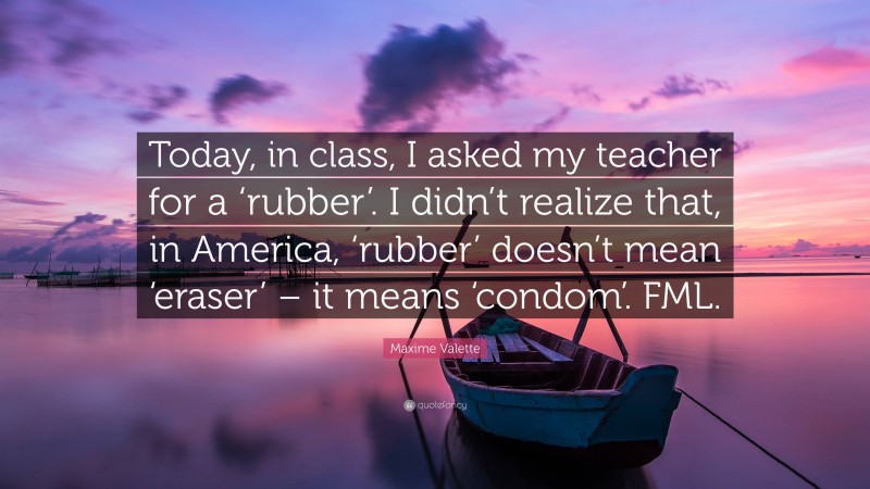 Maxime Valette Quote: “Today, in class, I asked my teacher for a ‘rubber’. I didn’t realize that, in America, ‘rubber’ doesn’t mean ‘eraser’ – it means ‘condom’. FML.”