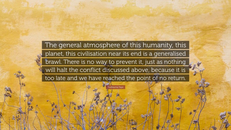 Guillaume Faye Quote: “The general atmosphere of this humanity, this planet, this civilisation near its end is a generalised brawl. There is no way to prevent it, just as nothing will halt the conflict discussed above, because it is too late and we have reached the point of no return.”