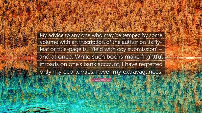 A. Edward Newton Quote: “My advice to any one who may be temped by some volume with an inscription of the author on its fly-leaf or title-page is, ‘Yield with coy submission’ – and at once. While such books make frightful inroads on one’s bank account, I have regretted only my economies, never my extravagances.”