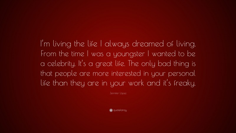 Jennifer López Quote: “I’m living the life I always dreamed of living. From the time I was a youngster I wanted to be a celebrity. It’s a great life. The only bad thing is that people are more interested in your personal life than they are in your work and it’s freaky.”