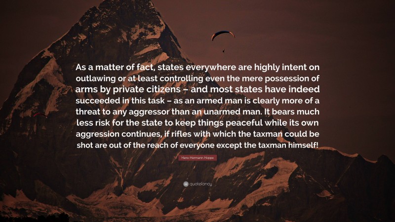 Hans-Hermann Hoppe Quote: “As a matter of fact, states everywhere are highly intent on outlawing or at least controlling even the mere possession of arms by private citizens – and most states have indeed succeeded in this task – as an armed man is clearly more of a threat to any aggressor than an unarmed man. It bears much less risk for the state to keep things peaceful while its own aggression continues, if rifles with which the taxman could be shot are out of the reach of everyone except the taxman himself!”