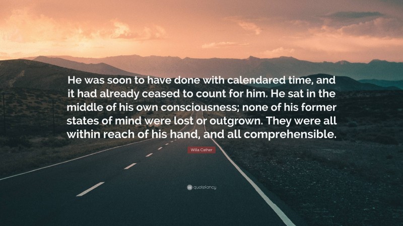 Willa Cather Quote: “He was soon to have done with calendared time, and it had already ceased to count for him. He sat in the middle of his own consciousness; none of his former states of mind were lost or outgrown. They were all within reach of his hand, and all comprehensible.”