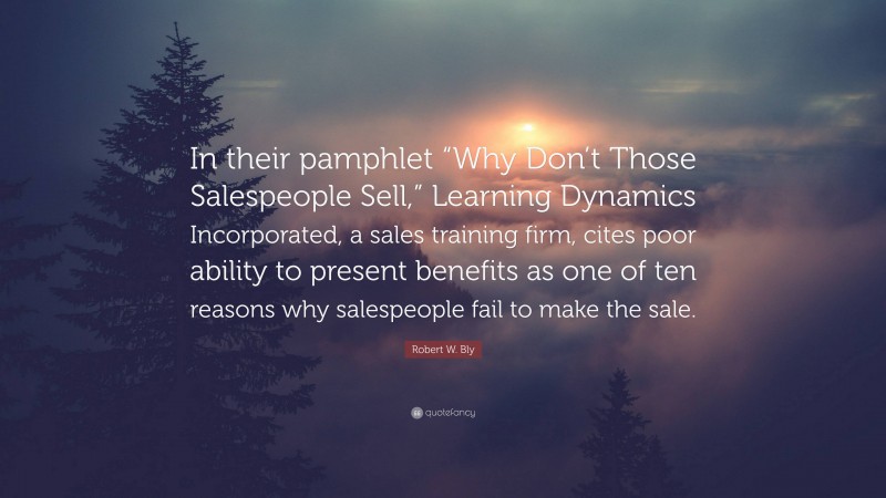 Robert W. Bly Quote: “In their pamphlet “Why Don’t Those Salespeople Sell,” Learning Dynamics Incorporated, a sales training firm, cites poor ability to present benefits as one of ten reasons why salespeople fail to make the sale.”