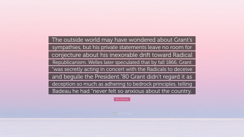 Ron Chernow Quote: “The outside world may have wondered about Grant’s sympathies, but his private statements leave no room for conjecture about his inexorable drift toward Radical Republicanism. Welles later speculated that by fall 1866, Grant “was secretly acting in concert with the Radicals to deceive and beguile the President.”80 Grant didn’t regard it as deception so much as adhering to bedrock principles, telling Badeau he had “never felt so anxious about the country.”