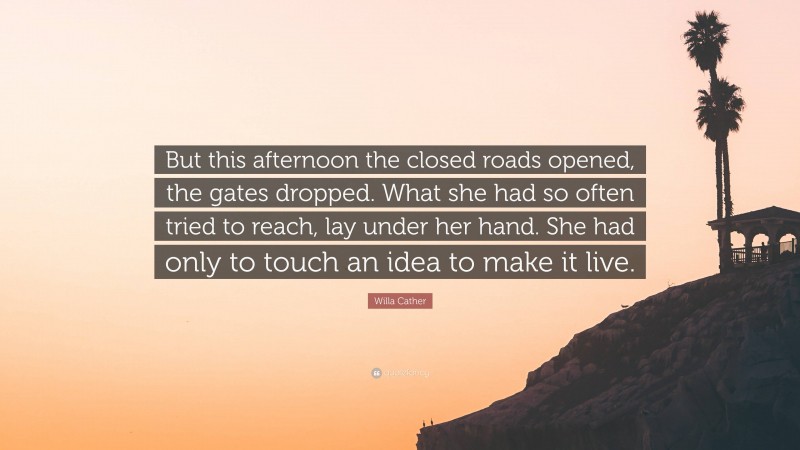 Willa Cather Quote: “But this afternoon the closed roads opened, the gates dropped. What she had so often tried to reach, lay under her hand. She had only to touch an idea to make it live.”